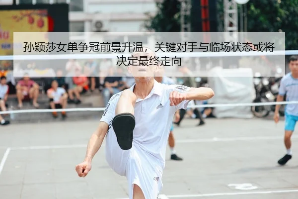 孙颖莎女单争冠前景升温，关键对手与临场状态或将决定最终走向